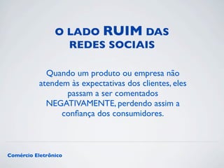 O LADO RUIM DAS 
REDES SOCIAIS 
Quando um produto ou empresa não 
atendem às expectativas dos clientes, eles 
passam a ser comentados 
NEGATIVAMENTE, perdendo assim a 
confiança dos consumidores. 
Comércio Eletrônico 
 