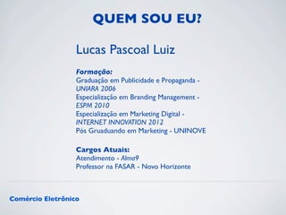 QUEM SOU EU? 
Lucas Pascoal Luiz 
Formação: 
Graduação em Publicidade e Propaganda - 
UNIARA 2006 
Especialização em Branding Management - 
ESPM 2010 
Especialização em Marketing Digital - 
INTERNET INNOVATION 2012 
Pós Gruaduando em Marketing - UNINOVE 
Cargos Atuais: 
Atendimento - Alma9 
Professor na FASAR - Novo Horizonte 
Comércio Eletrônico 
 