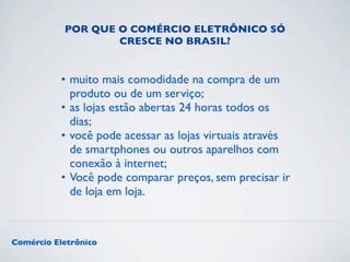 POR QUE O COMÉRCIO ELETRÔNICO SÓ 
CRESCE NO BRASIL? 
• muito mais comodidade na compra de um 
produto ou de um serviço; 
• as lojas estão abertas 24 horas todos os 
dias; 
• você pode acessar as lojas virtuais através 
de smartphones ou outros aparelhos com 
conexão à internet; 
• Você pode comparar preços, sem precisar ir 
de loja em loja. 
Comércio Eletrônico 
 