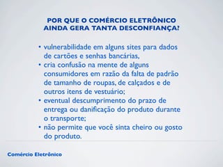 POR QUE O COMÉRCIO ELETRÔNICO 
AINDA GERA TANTA DESCONFIANÇA? 
• vulnerabilidade em alguns sites para dados 
de cartões e senhas bancárias, 
• cria confusão na mente de alguns 
consumidores em razão da falta de padrão 
de tamanho de roupas, de calçados e de 
outros itens de vestuário; 
• eventual descumprimento do prazo de 
entrega ou danificação do produto durante 
o transporte; 
• não permite que você sinta cheiro ou gosto 
do produto. 
Comércio Eletrônico 
 