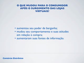 O QUE MUDOU PARA O CONSUMIDOR 
APÓS O SURGIMENTO DAS LOJAS 
VIRTUAIS? 
• aumentou seu poder de barganha; 
• mudou seu comportamento e suas atitudes 
em relação à compra; 
• aumentaram suas fontes de informação. 
Comércio Eletrônico 
 