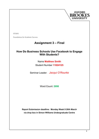 U55001

Foundations for Academic Success


                           Assignment 3 – Final

    How Do Business Schools Use Facebook to Engage
                    With Students?

                                   Name Matthew Smith
                             Student Number 11024125


                     Seminar Leader: Jacqui O’Rourke




                                    Word Count: 2698




           Report Submission deadline: Monday Week 9 26th March
             via drop box in Simon Williams Undergraduate Centre




                                                                   1
 