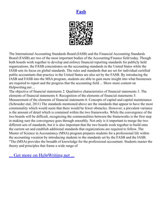 Fasb
The International Accounting Standards Board (IASB) and the Financial Accounting Standards
Board (FASB) are two of the most important bodies of the Accounting/Finance field today. Though
both boards work together to develop and enforce financial reporting standards for publicly held
organizations, the FASB concentrates on the accounting standards in the United States while the
IASB sets its focus on global standards. The rules and standards that are set for individual certified
public accountants that practice in the United States are also set by the FASB. By introducing the
IASB and FASB into the MSA program, students are able to gain more insight into what businesses
are required to report and the progress that the accounting field ... Show more content on
Helpwriting.net ...
The objective of financial statements 2. Qualitative characteristics of financial statements 3. The
elements of financial statements 4. Recognition of the elements of financial statements 5.
Measurement of the elements of financial statements 6. Concepts of capital and capital maintenance
(Schroeder etal, 2011) The standards mentioned above are the standards that appear to have the most
commonality which would seem that there would be fewer obstacles. However; a prevalent variance
is the amount of detail which is contained within the two frameworks. While the convergence of the
two boards will be difficult, recognizing the commonalities between the frameworks is the first step
in making sure the convergence goes through smoothly. Not only is it important to merge the two
different sets of standards, but it is also important that the two boards work together to build onto
the current set and establish additional standards that organizations are required to follow. The
Master of Science in Accountancy (MSA) program prepares students for a professional life within
the accounting vocation by introducing students to the standards set by the FASB and the IASB.
"The (MSA) provides the breadth of knowledge for the professional accountant. Students master the
theory and principles that frame a wide range of
... Get more on HelpWriting.net ...
 