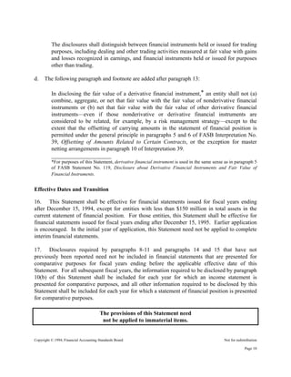 Copyright © 1994, Financial Accounting Standards Board Not for redistribution
The disclosures shall distinguish between financial instruments held or issued for trading
purposes, including dealing and other trading activities measured at fair value with gains
and losses recognized in earnings, and financial instruments held or issued for purposes
other than trading.
d. The following paragraph and footnote are added after paragraph 13:
In disclosing the fair value of a derivative financial instrument,* an entity shall not (a)
combine, aggregate, or net that fair value with the fair value of nonderivative financial
instruments or (b) net that fair value with the fair value of other derivative financial
instruments—even if those nonderivative or derivative financial instruments are
considered to be related, for example, by a risk management strategy—except to the
extent that the offsetting of carrying amounts in the statement of financial position is
permitted under the general principle in paragraphs 5 and 6 of FASB Interpretation No.
39, Offsetting of Amounts Related to Certain Contracts, or the exception for master
netting arrangements in paragraph 10 of Interpretation 39.
_____________________
*For purposes of this Statement, derivative financial instrument is used in the same sense as in paragraph 5
of FASB Statement No. 119, Disclosure about Derivative Financial Instruments and Fair Value of
Financial Instruments.
Effective Dates and Transition
16. This Statement shall be effective for financial statements issued for fiscal years ending
after December 15, 1994, except for entities with less than $150 million in total assets in the
current statement of financial position. For those entities, this Statement shall be effective for
financial statements issued for fiscal years ending after December 15, 1995. Earlier application
is encouraged. In the initial year of application, this Statement need not be applied to complete
interim financial statements.
17. Disclosures required by paragraphs 8-11 and paragraphs 14 and 15 that have not
previously been reported need not be included in financial statements that are presented for
comparative purposes for fiscal years ending before the applicable effective date of this
Statement. For all subsequent fiscal years, the information required to be disclosed by paragraph
10(b) of this Statement shall be included for each year for which an income statement is
presented for comparative purposes, and all other information required to be disclosed by this
Statement shall be included for each year for which a statement of financial position is presented
for comparative purposes.
The provisions of this Statement need
not be applied to immaterial items.
Page 10
 