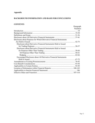 Appendix
BACKGROUND INFORMATION AND BASIS FOR CONCLUSIONS
CONTENTS
Paragraph
Numbers
Introduction .................................................................................................................... 18
Background Information ...........................................................................................19-30
Definitions and Scope ...............................................................................................31-36
Disclosure about All Derivative Financial Instruments ............................................37-41
Disclosure about Purposes for Which Derivative Financial Instruments
Are Held or Issued.................................................................................................42-75
Disclosure about Derivative Financial Instruments Held or Issued
for Trading Purposes .......................................................................................50-57
Disclosure about Derivative Financial Instruments Held or Issued
for Purposes Other Than Trading....................................................................58-66
All Purposes Other Than Trading .................................................................58-61
Hedging.........................................................................................................62-66
Encouraged Disclosure about All Derivative Financial Instruments
Held or Issued..................................................................................................67-75
Amendments to Existing Pronouncements ...............................................................76-92
Cost-Benefit Considerations .....................................................................................93-94
Applicability to Certain Entities................................................................................95-99
Location of Information within Financial Reports................................................100-105
Applicability to Interim Financial Statements.............................................................. 106
Effective Dates and Transition..............................................................................107-110
Page 12
 