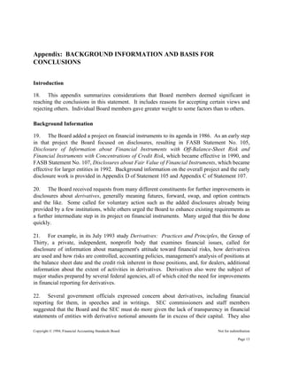 Copyright © 1994, Financial Accounting Standards Board Not for redistribution
Appendix: BACKGROUND INFORMATION AND BASIS FOR
CONCLUSIONS
Introduction
18. This appendix summarizes considerations that Board members deemed significant in
reaching the conclusions in this statement. It includes reasons for accepting certain views and
rejecting others. Individual Board members gave greater weight to some factors than to others.
Background Information
19. The Board added a project on financial instruments to its agenda in 1986. As an early step
in that project the Board focused on disclosures, resulting in FASB Statement No. 105,
Disclosure of Information about Financial Instruments with Off-Balance-Sheet Risk and
Financial Instruments with Concentrations of Credit Risk, which became effective in 1990, and
FASB Statement No. 107, Disclosures about Fair Value of Financial Instruments, which became
effective for larger entities in 1992. Background information on the overall project and the early
disclosure work is provided in Appendix D of Statement 105 and Appendix C of Statement 107.
20. The Board received requests from many different constituents for further improvements in
disclosures about derivatives, generally meaning futures, forward, swap, and option contracts
and the like. Some called for voluntary action such as the added disclosures already being
provided by a few institutions, while others urged the Board to enhance existing requirements as
a further intermediate step in its project on financial instruments. Many urged that this be done
quickly.
21. For example, in its July 1993 study Derivatives: Practices and Principles, the Group of
Thirty, a private, independent, nonprofit body that examines financial issues, called for
disclosure of information about management's attitude toward financial risks, how derivatives
are used and how risks are controlled, accounting policies, management's analysis of positions at
the balance sheet date and the credit risk inherent in those positions, and, for dealers, additional
information about the extent of activities in derivatives. Derivatives also were the subject of
major studies prepared by several federal agencies, all of which cited the need for improvements
in financial reporting for derivatives.
22. Several government officials expressed concern about derivatives, including financial
reporting for them, in speeches and in writings. SEC commissioners and staff members
suggested that the Board and the SEC must do more given the lack of transparency in financial
statements of entities with derivative notional amounts far in excess of their capital. They also
Page 13
 