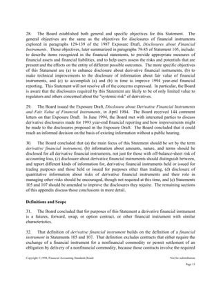 Copyright © 1994, Financial Accounting Standards Board Not for redistribution
28. The Board established both general and specific objectives for this Statement. The
general objectives are the same as the objectives for disclosures of financial instruments
explored in paragraphs 129-139 of the 1987 Exposure Draft, Disclosures about Financial
Instruments. Those objectives, later summarized in paragraphs 79-85 of Statement 105, include:
to describe items recognized in the financial statements, to provide appropriate measures of
financial assets and financial liabilities, and to help users assess the risks and potentials that are
present and the effects on the entity of different possible outcomes. The more specific objectives
of this Statement are (a) to enhance disclosure about derivative financial instruments, (b) to
make technical improvements to the disclosure of information about fair value of financial
instruments, and (c) to accomplish (a) and (b) in time to improve 1994 year-end financial
reporting. This Statement will not resolve all of the concerns expressed. In particular, the Board
is aware that the disclosures required by this Statement are likely to be of only limited value to
regulators and others concerned about the "systemic risk" of derivatives.
29. The Board issued the Exposure Draft, Disclosure about Derivative Financial Instruments
and Fair Value of Financial Instruments, in April 1994. The Board received 144 comment
letters on that Exposure Draft. In June 1994, the Board met with interested parties to discuss
derivative disclosures made for 1993 year-end financial reporting and how improvements might
be made to the disclosures proposed in the Exposure Draft. The Board concluded that it could
reach an informed decision on the basis of existing information without a public hearing.
30. The Board concluded that (a) the main focus of this Statement should be set by the term
derivative financial instrument, (b) information about amounts, nature, and terms should be
disclosed for all derivative financial instruments, not just for those with off-balance-sheet risk of
accounting loss, (c) disclosure about derivative financial instruments should distinguish between,
and report different kinds of information for, derivative financial instruments held or issued for
trading purposes and those held or issued for purposes other than trading, (d) disclosure of
quantitative information about risks of derivative financial instruments and their role in
managing other risks should be encouraged, though not required at this time, and (e) Statements
105 and 107 should be amended to improve the disclosures they require. The remaining sections
of this appendix discuss those conclusions in more detail.
Definitions and Scope
31. The Board concluded that for purposes of this Statement a derivative financial instrument
is a futures, forward, swap, or option contract, or other financial instrument with similar
characteristics.
32. That definition of derivative financial instrument builds on the definition of a financial
instrument in Statements 105 and 107. That definition excludes contracts that either require the
exchange of a financial instrument for a nonfinancial commodity or permit settlement of an
obligation by delivery of a nonfinancial commodity, because those contracts involve the required
Page 15
 
