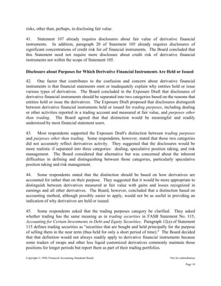 Copyright © 1994, Financial Accounting Standards Board Not for redistribution
risks, other than, perhaps, in disclosing fair value.
41. Statement 107 already requires disclosures about fair value of derivative financial
instruments. In addition, paragraph 20 of Statement 105 already requires disclosures of
significant concentrations of credit risk for all financial instruments. The Board concluded that
this Statement need not require more disclosure about credit risk of derivative financial
instruments not within the scope of Statement 105.
Disclosure about Purposes for Which Derivative Financial Instruments Are Held or Issued
42. One factor that contributes to the confusion and concern about derivative financial
instruments is that financial statements omit or inadequately explain why entities hold or issue
various types of derivatives. The Board concluded in the Exposure Draft that disclosures of
derivative financial instruments should be separated into two categories based on the reasons that
entities hold or issue the derivatives. The Exposure Draft proposed that disclosures distinguish
between derivative financial instruments held or issued for trading purposes, including dealing
or other activities reported in a trading account and measured at fair value, and purposes other
than trading. The Board agreed that that distinction would be meaningful and readily
understood by most financial statement users.
43. Most respondents supported the Exposure Draft's distinction between trading purposes
and purposes other than trading. Some respondents, however, stated that those two categories
did not accurately reflect derivatives activity. They suggested that the disclosures would be
more realistic if separated into three categories: dealing, speculative position taking, and risk
management. The Board considered that alternative but was concerned about the inherent
difficulties in defining and distinguishing between those categories, particularly speculative
position taking and risk management.
44. Some respondents stated that the distinction should be based on how derivatives are
accounted for rather than on their purpose. They suggested that it would be more appropriate to
distinguish between derivatives measured at fair value with gains and losses recognized in
earnings and all other derivatives. The Board, however, concluded that a distinction based on
accounting method, although possibly easier to apply, would not be as useful in providing an
indication of why derivatives are held or issued.
45. Some respondents asked that the trading purposes category be clarified. They asked
whether trading has the same meaning as in trading securities in FASB Statement No. 115,
Accounting for Certain Investments in Debt and Equity Securities. Paragraph 12(a) of Statement
115 defines trading securities as "securities that are bought and held principally for the purpose
of selling them in the near term (thus held for only a short period of time)." The Board decided
that that definition would not always readily apply to derivative financial instruments because
some traders of swaps and other less liquid customized derivatives commonly maintain those
positions for longer periods but report them as part of their trading portfolios.
Page 18
 