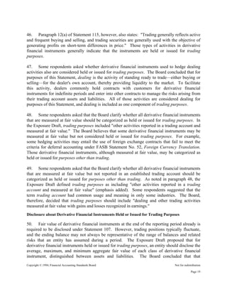 Copyright © 1994, Financial Accounting Standards Board Not for redistribution
46. Paragraph 12(a) of Statement 115, however, also states: "Trading generally reflects active
and frequent buying and selling, and trading securities are generally used with the objective of
generating profits on short-term differences in price." Those types of activities in derivative
financial instruments generally indicate that the instruments are held or issued for trading
purposes.
47. Some respondents asked whether derivative financial instruments used to hedge dealing
activities also are considered held or issued for trading purposes. The Board concluded that for
purposes of this Statement, dealing is the activity of standing ready to trade—either buying or
selling—for the dealer's own account, thereby providing liquidity to the market. To facilitate
this activity, dealers commonly hold contracts with customers for derivative financial
instruments for indefinite periods and enter into other contracts to manage the risks arising from
their trading account assets and liabilities. All of those activities are considered dealing for
purposes of this Statement, and dealing is included as one component of trading purposes.
48. Some respondents asked that the Board clarify whether all derivative financial instruments
that are measured at fair value should be categorized as held or issued for trading purposes. In
the Exposure Draft, trading purposes included "other activities reported in a trading account and
measured at fair value." The Board believes that some derivative financial instruments may be
measured at fair value but not considered held or issued for trading purposes. For example,
some hedging activities may entail the use of foreign exchange contracts that fail to meet the
criteria for deferral accounting under FASB Statement No. 52, Foreign Currency Translation.
Those derivative financial instruments, although measured at fair value, may be categorized as
held or issued for purposes other than trading.
49. Some respondents asked that the Board clarify whether all derivative financial instruments
that are measured at fair value but not reported in an established trading account should be
categorized as held or issued for purposes other than trading. As noted in paragraph 48, the
Exposure Draft defined trading purposes as including "other activities reported in a trading
account and measured at fair value" (emphasis added). Some respondents suggested that the
term trading account had common usage and meaning in only some industries. The Board,
therefore, decided that trading purposes should include "dealing and other trading activities
measured at fair value with gains and losses recognized in earnings."
Disclosure about Derivative Financial Instruments Held or Issued for Trading Purposes
50. Fair value of derivative financial instruments at the end of the reporting period already is
required to be disclosed under Statement 107. However, trading positions typically fluctuate,
and the ending balance may not always be representative of the range of balances and related
risks that an entity has assumed during a period. The Exposure Draft proposed that for
derivative financial instruments held or issued for trading purposes, an entity should disclose the
average, maximum, and minimum aggregate fair value of each class of derivative financial
instrument, distinguished between assets and liabilities. The Board concluded that that
Page 19
 
