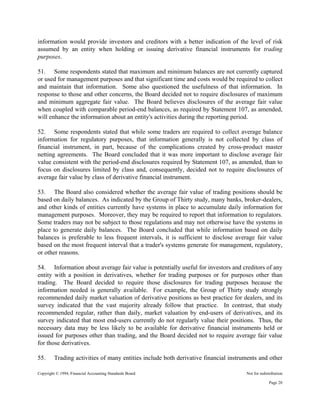 Copyright © 1994, Financial Accounting Standards Board Not for redistribution
information would provide investors and creditors with a better indication of the level of risk
assumed by an entity when holding or issuing derivative financial instruments for trading
purposes.
51. Some respondents stated that maximum and minimum balances are not currently captured
or used for management purposes and that significant time and costs would be required to collect
and maintain that information. Some also questioned the usefulness of that information. In
response to those and other concerns, the Board decided not to require disclosures of maximum
and minimum aggregate fair value. The Board believes disclosures of the average fair value
when coupled with comparable period-end balances, as required by Statement 107, as amended,
will enhance the information about an entity's activities during the reporting period.
52. Some respondents stated that while some traders are required to collect average balance
information for regulatory purposes, that information generally is not collected by class of
financial instrument, in part, because of the complications created by cross-product master
netting agreements. The Board concluded that it was more important to disclose average fair
value consistent with the period-end disclosures required by Statement 107, as amended, than to
focus on disclosures limited by class and, consequently, decided not to require disclosures of
average fair value by class of derivative financial instrument.
53. The Board also considered whether the average fair value of trading positions should be
based on daily balances. As indicated by the Group of Thirty study, many banks, broker-dealers,
and other kinds of entities currently have systems in place to accumulate daily information for
management purposes. Moreover, they may be required to report that information to regulators.
Some traders may not be subject to those regulations and may not otherwise have the systems in
place to generate daily balances. The Board concluded that while information based on daily
balances is preferable to less frequent intervals, it is sufficient to disclose average fair value
based on the most frequent interval that a trader's systems generate for management, regulatory,
or other reasons.
54. Information about average fair value is potentially useful for investors and creditors of any
entity with a position in derivatives, whether for trading purposes or for purposes other than
trading. The Board decided to require those disclosures for trading purposes because the
information needed is generally available. For example, the Group of Thirty study strongly
recommended daily market valuation of derivative positions as best practice for dealers, and its
survey indicated that the vast majority already follow that practice. In contrast, that study
recommended regular, rather than daily, market valuation by end-users of derivatives, and its
survey indicated that most end-users currently do not regularly value their positions. Thus, the
necessary data may be less likely to be available for derivative financial instruments held or
issued for purposes other than trading, and the Board decided not to require average fair value
for those derivatives.
55. Trading activities of many entities include both derivative financial instruments and other
Page 20
 
