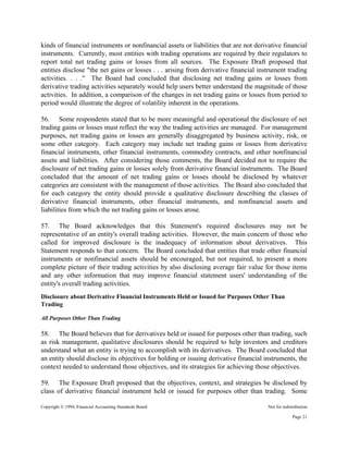 Copyright © 1994, Financial Accounting Standards Board Not for redistribution
kinds of financial instruments or nonfinancial assets or liabilities that are not derivative financial
instruments. Currently, most entities with trading operations are required by their regulators to
report total net trading gains or losses from all sources. The Exposure Draft proposed that
entities disclose "the net gains or losses . . . arising from derivative financial instrument trading
activities. . . ." The Board had concluded that disclosing net trading gains or losses from
derivative trading activities separately would help users better understand the magnitude of those
activities. In addition, a comparison of the changes in net trading gains or losses from period to
period would illustrate the degree of volatility inherent in the operations.
56. Some respondents stated that to be more meaningful and operational the disclosure of net
trading gains or losses must reflect the way the trading activities are managed. For management
purposes, net trading gains or losses are generally disaggregated by business activity, risk, or
some other category. Each category may include net trading gains or losses from derivative
financial instruments, other financial instruments, commodity contracts, and other nonfinancial
assets and liabilities. After considering those comments, the Board decided not to require the
disclosure of net trading gains or losses solely from derivative financial instruments. The Board
concluded that the amount of net trading gains or losses should be disclosed by whatever
categories are consistent with the management of those activities. The Board also concluded that
for each category the entity should provide a qualitative disclosure describing the classes of
derivative financial instruments, other financial instruments, and nonfinancial assets and
liabilities from which the net trading gains or losses arose.
57. The Board acknowledges that this Statement's required disclosures may not be
representative of an entity's overall trading activities. However, the main concern of those who
called for improved disclosure is the inadequacy of information about derivatives. This
Statement responds to that concern. The Board concluded that entities that trade other financial
instruments or nonfinancial assets should be encouraged, but not required, to present a more
complete picture of their trading activities by also disclosing average fair value for those items
and any other information that may improve financial statement users' understanding of the
entity's overall trading activities.
Disclosure about Derivative Financial Instruments Held or Issued for Purposes Other Than
Trading
All Purposes Other Than Trading
58. The Board believes that for derivatives held or issued for purposes other than trading, such
as risk management, qualitative disclosures should be required to help investors and creditors
understand what an entity is trying to accomplish with its derivatives. The Board concluded that
an entity should disclose its objectives for holding or issuing derivative financial instruments, the
context needed to understand those objectives, and its strategies for achieving those objectives.
59. The Exposure Draft proposed that the objectives, context, and strategies be disclosed by
class of derivative financial instrument held or issued for purposes other than trading. Some
Page 21
 