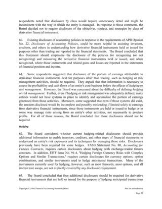 Copyright © 1994, Financial Accounting Standards Board Not for redistribution
respondents noted that disclosure by class would require unnecessary detail and might be
inconsistent with the way in which the entity is managed. In response to those comments, the
Board decided not to require disclosure of the objectives, context, and strategies by class of
derivative financial instrument.
60. Existing disclosure of accounting policies in response to the requirements of APB Opinion
No. 22, Disclosure of Accounting Policies, could be more helpful in assisting investors,
creditors, and others in understanding how derivative financial instruments held or issued for
purposes other than trading are reported in the financial statements. The Board concluded that
this Statement should emphasize the disclosure of the policies for recognizing (or not
recognizing) and measuring the derivative financial instruments held or issued, and when
recognized, where those instruments and related gains and losses are reported in the statements
of financial position and income.
61. Some respondents suggested that disclosure of the portion of earnings attributable to
derivative financial instruments held for purposes other than trading, such as hedging or risk
management activities, should be required. They argued that that information is necessary to
assess the profitability and cash flows of an entity's core business before the effects of hedging or
risk management. However, the Board was concerned about the difficulty of defining hedging
or risk management. Further, even if hedging or risk management was adequately defined, many
entities would not have systems in place to identify and accumulate the portion of earnings
generated from those activities. Moreover, some suggested that even if those systems did exist,
the amounts disclosed would be incomplete and possibly misleading if limited solely to earnings
from derivative financial instruments, since those instruments are held or issued to hedge or in
some way manage risks arising from an entity's other activities, not necessarily to produce
profits. For all of those reasons, the Board concluded that those disclosures should not be
required.
Hedging
62. The Board considered whether current hedging-related disclosures should provide
additional information to enable investors, creditors, and other users of financial statements to
understand an entity's risk exposures and its techniques for managing those risks. Disclosures
previously have been required for some hedges. FASB Statement No. 80, Accounting for
Futures Contracts, requires certain disclosures about hedging with exchange-traded futures
contracts. In addition, EITF Issue No. 91-4, "Hedging Foreign Currency Risks with Complex
Options and Similar Transactions," requires certain disclosures for currency options, option
combinations, and similar instruments used to hedge anticipated transactions. Many of the
instruments currently used for hedging, however, such as most forwards, most options, and all
interest rate swaps, are not explicitly covered by any disclosure requirement.
63. The Board concluded that four additional disclosures should be required for derivative
financial instruments that are held or issued for the purpose of hedging anticipated transactions
Page 22
 