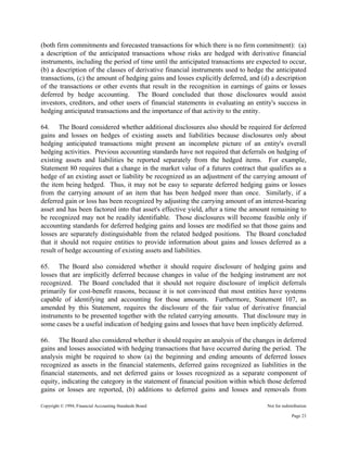 Copyright © 1994, Financial Accounting Standards Board Not for redistribution
(both firm commitments and forecasted transactions for which there is no firm commitment): (a)
a description of the anticipated transactions whose risks are hedged with derivative financial
instruments, including the period of time until the anticipated transactions are expected to occur,
(b) a description of the classes of derivative financial instruments used to hedge the anticipated
transactions, (c) the amount of hedging gains and losses explicitly deferred, and (d) a description
of the transactions or other events that result in the recognition in earnings of gains or losses
deferred by hedge accounting. The Board concluded that those disclosures would assist
investors, creditors, and other users of financial statements in evaluating an entity's success in
hedging anticipated transactions and the importance of that activity to the entity.
64. The Board considered whether additional disclosures also should be required for deferred
gains and losses on hedges of existing assets and liabilities because disclosures only about
hedging anticipated transactions might present an incomplete picture of an entity's overall
hedging activities. Previous accounting standards have not required that deferrals on hedging of
existing assets and liabilities be reported separately from the hedged items. For example,
Statement 80 requires that a change in the market value of a futures contract that qualifies as a
hedge of an existing asset or liability be recognized as an adjustment of the carrying amount of
the item being hedged. Thus, it may not be easy to separate deferred hedging gains or losses
from the carrying amount of an item that has been hedged more than once. Similarly, if a
deferred gain or loss has been recognized by adjusting the carrying amount of an interest-bearing
asset and has been factored into that asset's effective yield, after a time the amount remaining to
be recognized may not be readily identifiable. Those disclosures will become feasible only if
accounting standards for deferred hedging gains and losses are modified so that those gains and
losses are separately distinguishable from the related hedged positions. The Board concluded
that it should not require entities to provide information about gains and losses deferred as a
result of hedge accounting of existing assets and liabilities.
65. The Board also considered whether it should require disclosure of hedging gains and
losses that are implicitly deferred because changes in value of the hedging instrument are not
recognized. The Board concluded that it should not require disclosure of implicit deferrals
primarily for cost-benefit reasons, because it is not convinced that most entities have systems
capable of identifying and accounting for those amounts. Furthermore, Statement 107, as
amended by this Statement, requires the disclosure of the fair value of derivative financial
instruments to be presented together with the related carrying amounts. That disclosure may in
some cases be a useful indication of hedging gains and losses that have been implicitly deferred.
66. The Board also considered whether it should require an analysis of the changes in deferred
gains and losses associated with hedging transactions that have occurred during the period. The
analysis might be required to show (a) the beginning and ending amounts of deferred losses
recognized as assets in the financial statements, deferred gains recognized as liabilities in the
financial statements, and net deferred gains or losses recognized as a separate component of
equity, indicating the category in the statement of financial position within which those deferred
gains or losses are reported, (b) additions to deferred gains and losses and removals from
Page 23
 