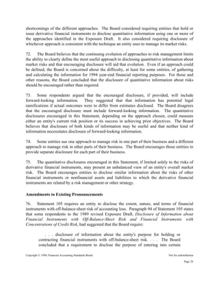 Copyright © 1994, Financial Accounting Standards Board Not for redistribution
shortcomings of the different approaches. The Board considered requiring entities that hold or
issue derivative financial instruments to disclose quantitative information using one or more of
the approaches identified in the Exposure Draft. It also considered requiring disclosure of
whichever approach is consistent with the technique an entity uses to manage its market risks.
72. The Board believes that the continuing evolution of approaches to risk management limits
the ability to clearly define the most useful approach to disclosing quantitative information about
market risks and that encouraging disclosure will aid that evolution. Even if an approach could
be defined, the Board is concerned about the difficulty, at least for some entities, of gathering
and calculating the information for 1994 year-end financial reporting purposes. For those and
other reasons, the Board concluded that the disclosure of quantitative information about risks
should be encouraged rather than required.
73. Some respondents argued that the encouraged disclosure, if provided, will include
forward-looking information. They suggested that that information has potential legal
ramifications if actual outcomes were to differ from estimates disclosed. The Board disagrees
that the encouraged disclosure must include forward-looking information. The quantitative
disclosures encouraged in this Statement, depending on the approach chosen, could measure
either an entity's current risk position or its success in achieving prior objectives. The Board
believes that disclosure of both kinds of information may be useful and that neither kind of
information necessitates disclosure of forward-looking information.
74. Some entities use one approach to manage risk in one part of their business and a different
approach to manage risk in other parts of their business. The Board encourages those entities to
provide separate disclosure for each part of their business.
75. The quantitative disclosures encouraged in this Statement, if limited solely to the risks of
derivative financial instruments, may present an unbalanced view of an entity's overall market
risk. The Board encourages entities to disclose similar information about the risks of other
financial instruments or nonfinancial assets and liabilities to which the derivative financial
instruments are related by a risk management or other strategy.
Amendments to Existing Pronouncements
76. Statement 105 requires an entity to disclose the extent, nature, and terms of financial
instruments with off-balance-sheet risk of accounting loss. Paragraph 94 of Statement 105 states
that some respondents to the 1989 revised Exposure Draft, Disclosure of Information about
Financial Instruments with Off-Balance-Sheet Risk and Financial Instruments with
Concentrations of Credit Risk, had suggested that the Board require:
. . . disclosure of information about the entity's purpose for holding or
contracting financial instruments with off-balance-sheet risk. . . . The Board
concluded that a requirement to disclose the purpose of entering into certain
Page 26
 