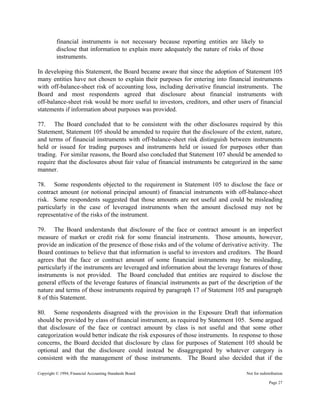 Copyright © 1994, Financial Accounting Standards Board Not for redistribution
financial instruments is not necessary because reporting entities are likely to
disclose that information to explain more adequately the nature of risks of those
instruments.
In developing this Statement, the Board became aware that since the adoption of Statement 105
many entities have not chosen to explain their purposes for entering into financial instruments
with off-balance-sheet risk of accounting loss, including derivative financial instruments. The
Board and most respondents agreed that disclosure about financial instruments with
off-balance-sheet risk would be more useful to investors, creditors, and other users of financial
statements if information about purposes was provided.
77. The Board concluded that to be consistent with the other disclosures required by this
Statement, Statement 105 should be amended to require that the disclosure of the extent, nature,
and terms of financial instruments with off-balance-sheet risk distinguish between instruments
held or issued for trading purposes and instruments held or issued for purposes other than
trading. For similar reasons, the Board also concluded that Statement 107 should be amended to
require that the disclosures about fair value of financial instruments be categorized in the same
manner.
78. Some respondents objected to the requirement in Statement 105 to disclose the face or
contract amount (or notional principal amount) of financial instruments with off-balance-sheet
risk. Some respondents suggested that those amounts are not useful and could be misleading
particularly in the case of leveraged instruments when the amount disclosed may not be
representative of the risks of the instrument.
79. The Board understands that disclosure of the face or contract amount is an imperfect
measure of market or credit risk for some financial instruments. Those amounts, however,
provide an indication of the presence of those risks and of the volume of derivative activity. The
Board continues to believe that that information is useful to investors and creditors. The Board
agrees that the face or contract amount of some financial instruments may be misleading,
particularly if the instruments are leveraged and information about the leverage features of those
instruments is not provided. The Board concluded that entities are required to disclose the
general effects of the leverage features of financial instruments as part of the description of the
nature and terms of those instruments required by paragraph 17 of Statement 105 and paragraph
8 of this Statement.
80. Some respondents disagreed with the provision in the Exposure Draft that information
should be provided by class of financial instrument, as required by Statement 105. Some argued
that disclosure of the face or contract amount by class is not useful and that some other
categorization would better indicate the risk exposures of those instruments. In response to those
concerns, the Board decided that disclosure by class for purposes of Statement 105 should be
optional and that the disclosure could instead be disaggregated by whatever category is
consistent with the management of those instruments. The Board also decided that if the
Page 27
 