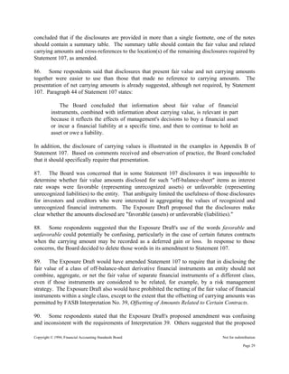 Copyright © 1994, Financial Accounting Standards Board Not for redistribution
concluded that if the disclosures are provided in more than a single footnote, one of the notes
should contain a summary table. The summary table should contain the fair value and related
carrying amounts and cross-references to the location(s) of the remaining disclosures required by
Statement 107, as amended.
86. Some respondents said that disclosures that present fair value and net carrying amounts
together were easier to use than those that made no reference to carrying amounts. The
presentation of net carrying amounts is already suggested, although not required, by Statement
107. Paragraph 44 of Statement 107 states:
The Board concluded that information about fair value of financial
instruments, combined with information about carrying value, is relevant in part
because it reflects the effects of management's decisions to buy a financial asset
or incur a financial liability at a specific time, and then to continue to hold an
asset or owe a liability.
In addition, the disclosure of carrying values is illustrated in the examples in Appendix B of
Statement 107. Based on comments received and observation of practice, the Board concluded
that it should specifically require that presentation.
87. The Board was concerned that in some Statement 107 disclosures it was impossible to
determine whether fair value amounts disclosed for such "off-balance-sheet" items as interest
rate swaps were favorable (representing unrecognized assets) or unfavorable (representing
unrecognized liabilities) to the entity. That ambiguity limited the usefulness of those disclosures
for investors and creditors who were interested in aggregating the values of recognized and
unrecognized financial instruments. The Exposure Draft proposed that the disclosures make
clear whether the amounts disclosed are "favorable (assets) or unfavorable (liabilities)."
88. Some respondents suggested that the Exposure Draft's use of the words favorable and
unfavorable could potentially be confusing, particularly in the case of certain futures contracts
when the carrying amount may be recorded as a deferred gain or loss. In response to those
concerns, the Board decided to delete those words in its amendment to Statement 107.
89. The Exposure Draft would have amended Statement 107 to require that in disclosing the
fair value of a class of off-balance-sheet derivative financial instruments an entity should not
combine, aggregate, or net the fair value of separate financial instruments of a different class,
even if those instruments are considered to be related, for example, by a risk management
strategy. The Exposure Draft also would have prohibited the netting of the fair value of financial
instruments within a single class, except to the extent that the offsetting of carrying amounts was
permitted by FASB Interpretation No. 39, Offsetting of Amounts Related to Certain Contracts.
90. Some respondents stated that the Exposure Draft's proposed amendment was confusing
and inconsistent with the requirements of Interpretation 39. Others suggested that the proposed
Page 29
 