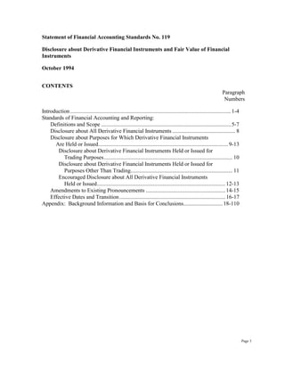 Statement of Financial Accounting Standards No. 119
Disclosure about Derivative Financial Instruments and Fair Value of Financial
Instruments
October 1994
CONTENTS
Paragraph
Numbers
Introduction ...................................................................................................................1-4
Standards of Financial Accounting and Reporting:
Definitions and Scope .............................................................................................5-7
Disclosure about All Derivative Financial Instruments ............................................. 8
Disclosure about Purposes for Which Derivative Financial Instruments
Are Held or Issued.............................................................................................9-13
Disclosure about Derivative Financial Instruments Held or Issued for
Trading Purposes............................................................................................ 10
Disclosure about Derivative Financial Instruments Held or Issued for
Purposes Other Than Trading......................................................................... 11
Encouraged Disclosure about All Derivative Financial Instruments
Held or Issued............................................................................................12-13
Amendments to Existing Pronouncements .........................................................14-15
Effective Dates and Transition............................................................................16-17
Appendix: Background Information and Basis for Conclusions............................18-110
Page 3
 