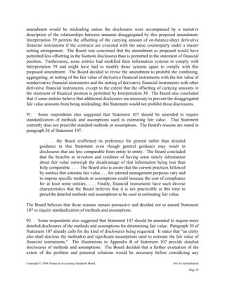Copyright © 1994, Financial Accounting Standards Board Not for redistribution
amendment would be misleading unless the disclosures were accompanied by a narrative
description of the relationships between amounts disaggregated by this proposed amendment.
Interpretation 39 permits the offsetting of the carrying amount of on-balance-sheet derivative
financial instruments if the contracts are executed with the same counterparty under a master
netting arrangement. The Board was concerned that the amendment as proposed would have
permitted less offsetting in the footnote disclosures than is permitted in the statement of financial
position. Furthermore, some entities had modified their information systems to comply with
Interpretation 39 and might have had to modify those systems again to comply with this
proposed amendment. The Board decided to revise the amendment to prohibit the combining,
aggregating, or netting of the fair value of derivative financial instruments with the fair value of
nonderivative financial instruments and the netting of derivative financial instruments with other
derivative financial instruments, except to the extent that the offsetting of carrying amounts in
the statement of financial position is permitted by Interpretation 39. The Board also concluded
that if some entities believe that additional disclosures are necessary to prevent the disaggregated
fair value amounts from being misleading, this Statement would not prohibit those disclosures.
91. Some respondents also suggested that Statement 107 should be amended to require
standardization of methods and assumptions used in estimating fair value. That Statement
currently does not prescribe standard methods or assumptions. The Board's reasons are stated in
paragraph 56 of Statement 107:
. . . the Board reaffirmed its preference for general rather than detailed
guidance in this Statement even though general guidance may result in
disclosures that are less comparable from entity to entity. The Board concluded
that the benefits to investors and creditors of having some timely information
about fair value outweigh the disadvantage of that information being less than
fully comparable. . . . The Board also is aware that the current practices followed
by entities that estimate fair value . . . for internal management purposes vary and
to impose specific methods or assumptions could increase the cost of compliance
for at least some entities. . . . Finally, financial instruments have such diverse
characteristics that the Board believes that it is not practicable at this time to
prescribe detailed methods and assumptions to be used in estimating fair value.
The Board believes that those reasons remain persuasive and decided not to amend Statement
107 to require standardization of methods and assumptions.
92. Some respondents also suggested that Statement 107 should be amended to require more
detailed disclosures of the methods and assumptions for determining fair value. Paragraph 10 of
Statement 107 already calls for the kind of disclosures being requested. It states that "an entity
also shall disclose the method(s) and significant assumptions used to estimate the fair value of
financial instruments." The illustrations in Appendix B of Statement 107 provide detailed
disclosures of methods and assumptions. The Board decided that a further evaluation of the
extent of the problem and potential solutions would be necessary before considering any
Page 30
 