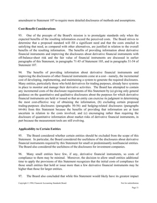 Copyright © 1994, Financial Accounting Standards Board Not for redistribution
amendment to Statement 107 to require more detailed disclosures of methods and assumptions.
Cost-Benefit Considerations
93. One of the precepts of the Board's mission is to promulgate standards only when the
expected benefits of the resulting information exceed the perceived costs. The Board strives to
determine that a proposed standard will fill a significant need and that the costs entailed in
satisfying that need, as compared with other alternatives, are justified in relation to the overall
benefits of the resulting information. The benefits of providing information about derivative
financial instruments and improving the disclosures about derivative financial instruments with
off-balance-sheet risk and the fair value of financial instruments are discussed in earlier
paragraphs of this Statement, in paragraphs 71-85 of Statement 105, and in paragraphs 51-54 of
Statement 107.
94. The benefits of providing information about derivative financial instruments and
improving the disclosures of other financial instruments come at a cost—namely, the incremental
cost of developing, implementing, and maintaining a system to generate the required disclosures.
Many entities, particularly those who hold derivatives for trading purposes, already have systems
in place to monitor and manage their derivative activities. The Board has attempted to contain
any incremental costs of the disclosure requirements of this Statement by (a) giving only general
guidance on the quantitative and qualitative disclosures about the purposes for which derivative
financial instruments are held or issued so that an entity can exercise its judgment in determining
the most cost-effective way of obtaining the information, (b) excluding certain proposed
trading-purposes disclosures (paragraphs 50-56) and hedging-related disclosures (paragraphs
64-66) from this Statement because the benefits of providing that information are at least
uncertain in relation to the costs involved, and (c) encouraging rather than requiring the
disclosure of quantitative information about market risks of derivative financial instruments, in
part because the measurement tools are still evolving.
Applicability to Certain Entities
95. The Board considered whether certain entities should be excluded from the scope of this
Statement. In particular, the Board considered the usefulness of the disclosures about derivative
financial instruments required by this Statement for small or predominantly nonfinancial entities.
The Board also considered the usefulness of the disclosures for investment companies.
96. Many small entities have few, if any, derivative financial instruments, so costs of
compliance to them may be minimal. Moreover, the decision to allow small entities additional
time to apply the provisions of this Statement recognizes that the initial costs of compliance for
those small entities that hold or issue more than a few derivative financial instruments may be
higher than those for larger entities.
97. The Board also concluded that while this Statement would likely have its greatest impact
Page 31
 