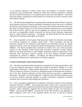 Copyright © 1994, Financial Accounting Standards Board Not for redistribution
on the financial reporting of entities whose assets and liabilities are primarily financial
instruments, many predominantly nonfinancial entities have financial instruments, including
derivative financial instruments, as an important part of their assets and liabilities. Disclosures
about their identity, measurement, and the purposes for which they are held or issued are useful
and should be required.
98. The Board acknowledged that for predominantly nonfinancial entities that have relatively
small amounts of derivative financial instruments in proportion to their total assets or liabilities,
the benefits of this Statement's disclosures to the users of their financial statements may be less
than those for financial entities for which derivative financial instruments are a more important
part of their activities. However, the costs of compliance are relatively lower for those entities,
and there are comparability benefits associated with having similar disclosure requirements
apply to similar financial instruments. Accordingly, the Board decided that the disclosures
required by this Statement should apply to all entities.
99. Some respondents to the Exposure Draft questioned whether this Statement should apply
to investment companies, for example, mutual funds. Those respondents said that the
disclosures required by this Statement would duplicate the information that they are already
required to provide, such as the disclosures required in Management's Discussion and Analysis
(MD&A). The Board considered those comments but believes that some of the disclosures
required by this Statement extend beyond what investment companies currently disclose.
Moreover, the Board noted that if current MD&A disclosures satisfy the requirements of this
Statement, those disclosures could be included in the basic financial statements through
incorporation by reference to MD&A. Accordingly, the Board decided that the disclosures
required by this Statement also should apply to investment companies.
Location of Information within Financial Reports
100. The Board considered whether the disclosures required by this Statement should be a part
of the basic financial statements or whether they should be provided in MD&A or as other
supplementary information. FASB Concepts Statement No. 5, Recognition and Measurement in
Financial Statements of Business Enterprises, distinguishes between information that should be a
part of the basic financial statements and that which should be provided as supplementary
information. Paragraph 7 of Concepts Statement 5 emphasizes that information disclosed as part
of the basic financial statements amplifies or explains information recognized in financial
statements and is essential to understanding that information.
101. Some respondents suggested that the qualitative information required by this Statement
should be disclosed in MD&A. They argued that entities would be less constrained and the
disclosures could be better integrated with related disclosures about trading and risk management
activities. Other respondents suggested that the Board should not place the disclosures in
MD&A. They argued that MD&A is required only by the SEC and thus is only applicable to
public companies, while some of the significant dealers and users of derivative financial
Page 32
 