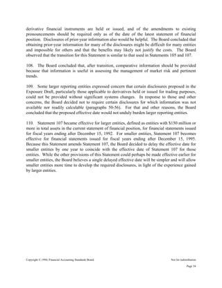 Copyright © 1994, Financial Accounting Standards Board Not for redistribution
derivative financial instruments are held or issued, and of the amendments to existing
pronouncements should be required only as of the date of the latest statement of financial
position. Disclosures of prior-year information also would be helpful. The Board concluded that
obtaining prior-year information for many of the disclosures might be difficult for many entities
and impossible for others and that the benefits may likely not justify the costs. The Board
observed that the transition for this Statement is similar to that used in Statements 105 and 107.
108. The Board concluded that, after transition, comparative information should be provided
because that information is useful in assessing the management of market risk and pertinent
trends.
109. Some larger reporting entities expressed concern that certain disclosures proposed in the
Exposure Draft, particularly those applicable to derivatives held or issued for trading purposes,
could not be provided without significant systems changes. In response to those and other
concerns, the Board decided not to require certain disclosures for which information was not
available nor readily calculable (paragraphs 50-56). For that and other reasons, the Board
concluded that the proposed effective date would not unduly burden larger reporting entities.
110. Statement 107 became effective for larger entities, defined as entities with $150 million or
more in total assets in the current statement of financial position, for financial statements issued
for fiscal years ending after December 15, 1992. For smaller entities, Statement 107 becomes
effective for financial statements issued for fiscal years ending after December 15, 1995.
Because this Statement amends Statement 107, the Board decided to delay the effective date for
smaller entities by one year to coincide with the effective date of Statement 107 for those
entities. While the other provisions of this Statement could perhaps be made effective earlier for
smaller entities, the Board believes a single delayed effective date will be simpler and will allow
smaller entities more time to develop the required disclosures, in light of the experience gained
by larger entities.
Page 34
 