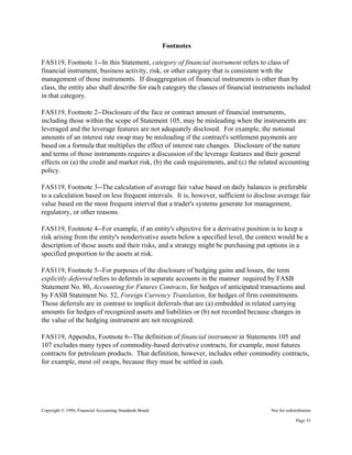 Copyright © 1994, Financial Accounting Standards Board Not for redistribution
Footnotes
FAS119, Footnote 1--In this Statement, category of financial instrument refers to class of
financial instrument, business activity, risk, or other category that is consistent with the
management of those instruments. If disaggregation of financial instruments is other than by
class, the entity also shall describe for each category the classes of financial instruments included
in that category.
FAS119, Footnote 2--Disclosure of the face or contract amount of financial instruments,
including those within the scope of Statement 105, may be misleading when the instruments are
leveraged and the leverage features are not adequately disclosed. For example, the notional
amounts of an interest rate swap may be misleading if the contract's settlement payments are
based on a formula that multiplies the effect of interest rate changes. Disclosure of the nature
and terms of those instruments requires a discussion of the leverage features and their general
effects on (a) the credit and market risk, (b) the cash requirements, and (c) the related accounting
policy.
FAS119, Footnote 3--The calculation of average fair value based on daily balances is preferable
to a calculation based on less frequent intervals. It is, however, sufficient to disclose average fair
value based on the most frequent interval that a trader's systems generate for management,
regulatory, or other reasons.
FAS119, Footnote 4--For example, if an entity's objective for a derivative position is to keep a
risk arising from the entity's nonderivative assets below a specified level, the context would be a
description of those assets and their risks, and a strategy might be purchasing put options in a
specified proportion to the assets at risk.
FAS119, Footnote 5--For purposes of the disclosure of hedging gains and losses, the term
explicitly deferred refers to deferrals in separate accounts in the manner required by FASB
Statement No. 80, Accounting for Futures Contracts, for hedges of anticipated transactions and
by FASB Statement No. 52, Foreign Currency Translation, for hedges of firm commitments.
Those deferrals are in contrast to implicit deferrals that are (a) embedded in related carrying
amounts for hedges of recognized assets and liabilities or (b) not recorded because changes in
the value of the hedging instrument are not recognized.
FAS119, Appendix, Footnote 6--The definition of financial instrument in Statements 105 and
107 excludes many types of commodity-based derivative contracts, for example, most futures
contracts for petroleum products. That definition, however, includes other commodity contracts,
for example, most oil swaps, because they must be settled in cash.
Page 35
 