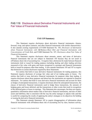 Copyright © 1994, Financial Accounting Standards Board Not for redistribution
FAS 119: Disclosure about Derivative Financial Instruments and
Fair Value of Financial Instruments
FAS 119 Summary
This Statement requires disclosures about derivative financial instruments—futures,
forward, swap, and option contracts, and other financial instruments with similar characteristics.
It also amends existing requirements of FASB Statement No. 105, Disclosure of Information
about Financial Instruments with Off-Balance-Sheet Risk and Financial Instruments with
Concentrations of Credit Risk, and FASB Statement No. 107, Disclosures about Fair Value of
Financial Instruments.
This Statement requires disclosures about amounts, nature, and terms of derivative
financial instruments that are not subject to Statement 105 because they do not result in
off-balance-sheet risk of accounting loss. It requires that a distinction be made between financial
instruments held or issued for trading purpose (including dealing and other trading activities
measured at fair value with gains and losses recognized in earnings) and financial instruments
held or issued for purposes other than trading. It also amends Statements 105 and 107 to require
that distinction in certain disclosures required by those Statements.
For entities that hold or issue derivative financial instruments for trading purposes, this
Statement requires disclosure of average fair value and of net trading gains or losses. For
entities that hold or issue derivative financial instruments for purposes other than trading, it
requires disclosure about those purposes and about how the instruments are reported in financial
statements. For entities that hold or issue derivative financial instruments and account for them
as hedges of anticipated transactions, it requires disclosure about the anticipated transactions, the
classes of derivative financial instruments used to hedge those transactions, the amounts of
hedging gains and losses deferred, and the transactions or other events that result in recognition
of the deferred gains or losses in earnings. This Statement also encourages, but does not require,
quantitative information about market risks of derivative financial instruments, and also of other
assets and liabilities, that is consistent with the way the entity manages or adjusts risks and that
is useful for comparing the results of applying the entity's strategies to its objectives for holding
or issuing the derivative financial instruments.
This Statement amends Statement 105 to require disaggregation of information about
financial instruments with off-balance-sheet risk of accounting loss by class, business activity,
Page 4
 