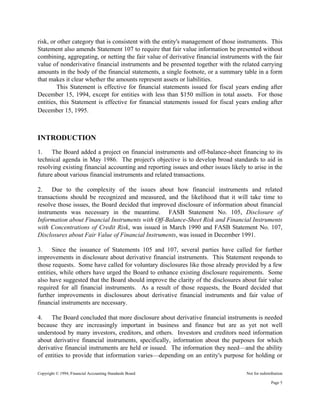 Copyright © 1994, Financial Accounting Standards Board Not for redistribution
risk, or other category that is consistent with the entity's management of those instruments. This
Statement also amends Statement 107 to require that fair value information be presented without
combining, aggregating, or netting the fair value of derivative financial instruments with the fair
value of nonderivative financial instruments and be presented together with the related carrying
amounts in the body of the financial statements, a single footnote, or a summary table in a form
that makes it clear whether the amounts represent assets or liabilities.
This Statement is effective for financial statements issued for fiscal years ending after
December 15, 1994, except for entities with less than $150 million in total assets. For those
entities, this Statement is effective for financial statements issued for fiscal years ending after
December 15, 1995.
INTRODUCTION
1. The Board added a project on financial instruments and off-balance-sheet financing to its
technical agenda in May 1986. The project's objective is to develop broad standards to aid in
resolving existing financial accounting and reporting issues and other issues likely to arise in the
future about various financial instruments and related transactions.
2. Due to the complexity of the issues about how financial instruments and related
transactions should be recognized and measured, and the likelihood that it will take time to
resolve those issues, the Board decided that improved disclosure of information about financial
instruments was necessary in the meantime. FASB Statement No. 105, Disclosure of
Information about Financial Instruments with Off-Balance-Sheet Risk and Financial Instruments
with Concentrations of Credit Risk, was issued in March 1990 and FASB Statement No. 107,
Disclosures about Fair Value of Financial Instruments, was issued in December 1991.
3. Since the issuance of Statements 105 and 107, several parties have called for further
improvements in disclosure about derivative financial instruments. This Statement responds to
those requests. Some have called for voluntary disclosures like those already provided by a few
entities, while others have urged the Board to enhance existing disclosure requirements. Some
also have suggested that the Board should improve the clarity of the disclosures about fair value
required for all financial instruments. As a result of those requests, the Board decided that
further improvements in disclosures about derivative financial instruments and fair value of
financial instruments are necessary.
4. The Board concluded that more disclosure about derivative financial instruments is needed
because they are increasingly important in business and finance but are as yet not well
understood by many investors, creditors, and others. Investors and creditors need information
about derivative financial instruments, specifically, information about the purposes for which
derivative financial instruments are held or issued. The information they need—and the ability
of entities to provide that information varies—depending on an entity's purpose for holding or
Page 5
 