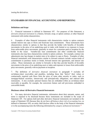 Copyright © 1994, Financial Accounting Standards Board Not for redistribution
issuing the derivatives.
STANDARDS OF FINANCIAL ACCOUNTING AND REPORTING
Definitions and Scope
5. Financial instrument is defined in Statement 107. For purposes of this Statement, a
derivative financial instrument is a futures, forward, swap, or option contract, or other financial
instrument with similar characteristics.
6. Examples of other financial instruments with characteristics similar to option contracts
include interest rate caps or floors and fixed-rate loan commitments. Those instruments have
characteristics similar to options in that they provide the holder with benefits of favorable
movements in the price of an underlying asset or index with limited or no exposure to losses
from unfavorable price movements, generally in return for a premium paid at inception by the
holder to the issuer. Variable-rate loan commitments and other variable-rate financial
instruments also may have characteristics similar to option contracts. For example, contract rate
adjustments may lag changes in market rates or be subject to caps or floors. Examples of other
financial instruments with characteristics similar to forward contracts include various kinds of
commitments to purchase stocks or bonds, forward interest rate agreements, and interest rate
collars. Those instruments are similar to forwards in that they provide benefits of favorable
movements in the price of an underlying asset or index and exposure to losses from unfavorable
price movements, generally with no payments at inception.
7. The definition of derivative financial instrument in paragraph 5 excludes all
on-balance-sheet receivables and payables, including those that "derive" their values or
contractually required cash flows from the price of some other security or index, such as
mortgage-backed securities, interest-only and principal-only obligations, and indexed debt
instruments. It also excludes optional features that are embedded within an on-balance-sheet
receivable or payable, for example, the conversion feature and call provisions embedded in
convertible bonds.
Disclosure about All Derivative Financial Instruments
8. For many derivative financial instruments, information about their amounts, nature, and
terms is required to be disclosed because those instruments are included in the scope of
Statement 105. For options held and other derivative financial instruments not included in the
scope of Statement 105 (because they do not have off-balance-sheet risk of accounting loss, as
defined in Statement 105), an entity shall disclose either in the body of the financial statements
or in the accompanying notes the following information by category of financial instrument: 1
Page 6
 