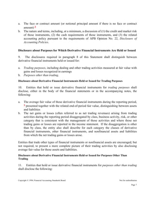 Copyright © 1994, Financial Accounting Standards Board Not for redistribution
a. The face or contract amount (or notional principal amount if there is no face or contract
amount) 2
b. The nature and terms, including, at a minimum, a discussion of (1) the credit and market risk
of those instruments, (2) the cash requirements of those instruments, and (3) the related
accounting policy pursuant to the requirements of APB Opinion No. 22, Disclosure of
Accounting Policies.
Disclosure about Purposes for Which Derivative Financial Instruments Are Held or Issued
9. The disclosures required in paragraph 8 of this Statement shall distinguish between
derivative financial instruments held or issued for:
a. Trading purposes, including dealing and other trading activities measured at fair value with
gains and losses recognized in earnings
b. Purposes other than trading.
Disclosure about Derivative Financial Instruments Held or Issued for Trading Purposes
10. Entities that hold or issue derivative financial instruments for trading purposes shall
disclose, either in the body of the financial statements or in the accompanying notes, the
following:
a. The average fair value of those derivative financial instruments during the reporting period,
3 presented together with the related end-of-period fair value, distinguishing between assets
and liabilities
b. The net gains or losses (often referred to as net trading revenues) arising from trading
activities during the reporting period disaggregated by class, business activity, risk, or other
category that is consistent with the management of those activities and where those net
trading gains or losses are reported in the income statement. If the disaggregation is other
than by class, the entity also shall describe for each category the classes of derivative
financial instruments, other financial instruments, and nonfinancial assets and liabilities
from which the net trading gains or losses arose.
Entities that trade other types of financial instruments or nonfinancial assets are encouraged, but
not required, to present a more complete picture of their trading activities by also disclosing
average fair value for those assets and liabilities.
Disclosure about Derivative Financial Instruments Held or Issued for Purposes Other Than
Trading
11. Entities that hold or issue derivative financial instruments for purposes other than trading
shall disclose the following:
Page 7
 