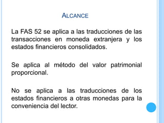 ALCANCE
La FAS 52 se aplica a las traducciones de las
transacciones en moneda extranjera y los
estados financieros consolidados.
Se aplica al método del valor patrimonial
proporcional.
No se aplica a las traducciones de los
estados financieros a otras monedas para la
conveniencia del lector.
 