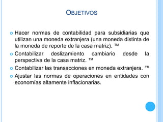 OBJETIVOS
 Hacer normas de contabilidad para subsidiarias que
utilizan una moneda extranjera (una moneda distinta de
la moneda de reporte de la casa matriz). ™
 Contabilizar deslizamiento cambiario desde la
perspectiva de la casa matriz. ™
 Contabilizar las transacciones en moneda extranjera. ™
 Ajustar las normas de operaciones en entidades con
economías altamente inflacionarias.
 