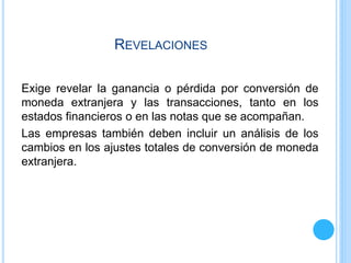 REVELACIONES
Exige revelar la ganancia o pérdida por conversión de
moneda extranjera y las transacciones, tanto en los
estados financieros o en las notas que se acompañan.
Las empresas también deben incluir un análisis de los
cambios en los ajustes totales de conversión de moneda
extranjera.
 