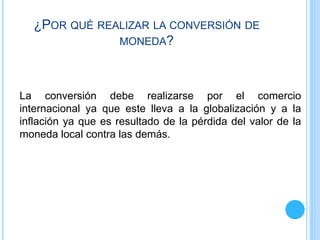 ¿POR QUÉ REALIZAR LA CONVERSIÓN DE
MONEDA?
La conversión debe realizarse por el comercio
internacional ya que este lleva a la globalización y a la
inflación ya que es resultado de la pérdida del valor de la
moneda local contra las demás.
 