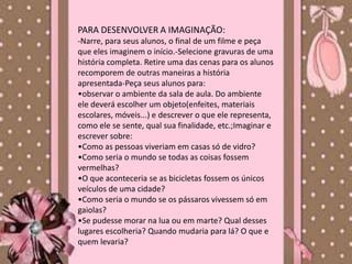 PARA DESENVOLVER A IMAGINAÇÃO:
-Narre, para seus alunos, o final de um filme e peça
que eles imaginem o início.-Selecione gravuras de uma
história completa. Retire uma das cenas para os alunos
recomporem de outras maneiras a história
apresentada-Peça seus alunos para:
•observar o ambiente da sala de aula. Do ambiente
ele deverá escolher um objeto(enfeites, materiais
escolares, móveis...) e descrever o que ele representa,
como ele se sente, qual sua finalidade, etc.;Imaginar e
escrever sobre:
•Como as pessoas viveriam em casas só de vidro?
•Como seria o mundo se todas as coisas fossem
vermelhas?
•O que aconteceria se as bicicletas fossem os únicos
veículos de uma cidade?
•Como seria o mundo se os pássaros vivessem só em
gaiolas?
•Se pudesse morar na lua ou em marte? Qual desses
lugares escolheria? Quando mudaria para lá? O que e
quem levaria?
 