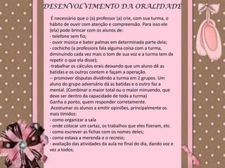 DESENVOLVIMENTO DA ORALIDADE
  É necessário que o (a) professor (a) crie, com sua turma, o
 hábito de ouvir com atenção e compreensão. Para isso ele
 (ela) pode brincar com os alunos de:
 - telefone sem fio;
 - ouvir música e bater palmas em determinada parte dela;
 - cochicho (a professora fala alguma coisa com a turma,
 diminuindo cada vez mais o tom de sua voz e a turma tem de
 repetir o que ela disse);
 -trabalhar os cálculos orais deixando que um aluno dê as
 batidas e os outros contem e façam a operação.
 -- promover disputas dividindo a turma em 2 grupos. Um
 aluno do grupo adversário dá as batidas e o outro faz a
 mental. (Combinar o maior total ou o maior minuendo, que
 deve ser dentro da capacidade de toda a turma)
 Ganha o ponto, quem responder corretamente.
  Acostumar os alunos a emitir opiniões, principalmente os
 mais tímidos:
 - como organizar a sala
 - onde colocar um cartaz, os trabalhos que eles fizeram, etc.
 - como escrever as fichas com os nomes deles;
 - como estava a merenda e o recreio;
 - avaliação das atividades da aula no final do dia, dando voz e
 vez a todos;
 