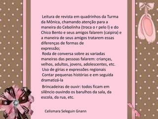 Leitura de revista em quadrinhos da Turma
da Mônica, chamando atenção para a
maneira do Cebolinha (troca o r pelo l) e do
Chico Bento e seus amigos falarem (caipira) e
a maneira de seus amigos tratarem essas
diferenças de formas de
expressão;
 Roda de conversa sobre as variadas
maneiras das pessoas falarem: crianças,
velhos, adultos, jovens, adolescentes, etc.
 Uso de gírias e expressões regionais
 Contar pequenas histórias e em seguida
dramatizá-la
 Brincadeiras de ouvir: todos ficam em
silêncio ouvindo os barulhos da sala, da
escola, da rua, etc.


  Celismara Seleguin Gnann
 