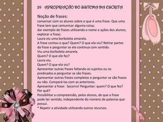 2º APROPRIAÇÃO DO SISTEMA DA ESCRITA

Noção de frases:
conversar com os alunos sobre o que é uma frase. Que uma
frase tem que comunicar alguma coisa;
dar exemplo de frases utilizando o nome e ações dos alunos;
explorar a frase;
Laura viu uma borboleta amarela.
A frase contou o que? Quem? O que ela viu? Retirar partes
da frase e perguntar se ela continua com sentido.
Viu uma borboleta amarela.
Quem? O que ele fez?
Laura viu.
Quem? O que ela viu?
Apresentar outras frases faltando os sujeitos ou os
predicados e perguntar se são frases.
Apresentar outras frases completas e perguntar se são frases
ou não. Compará-las com as anteriores.
Apresentar a frase: Socorro! Perguntar: quem? O que fez?
Por quê?
Possibilitar a compreensão, pelos alunos, de que a frase
pode ter sentido, independente do número de palavras que
possui.
* Repetir a atividade utilizando outros recursos.
 