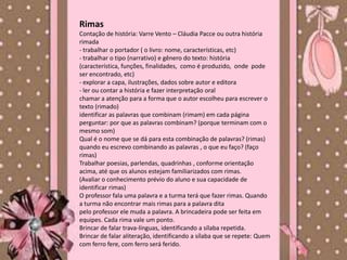 Rimas
Contação de história: Varre Vento – Cláudia Pacce ou outra história
rimada
- trabalhar o portador ( o livro: nome, características, etc)
- trabalhar o tipo (narrativo) e gênero do texto: história
(característica, funções, finalidades, como é produzido, onde pode
ser encontrado, etc)
- explorar a capa, ilustrações, dados sobre autor e editora
- ler ou contar a história e fazer interpretação oral
chamar a atenção para a forma que o autor escolheu para escrever o
texto (rimado)
identificar as palavras que combinam (rimam) em cada página
perguntar: por que as palavras combinam? (porque terminam com o
mesmo som)
Qual é o nome que se dá para esta combinação de palavras? (rimas)
quando eu escrevo combinando as palavras , o que eu faço? (faço
rimas)
Trabalhar poesias, parlendas, quadrinhas , conforme orientação
acima, até que os alunos estejam familiarizados com rimas.
(Avaliar o conhecimento prévio do aluno e sua capacidade de
identificar rimas)
O professor fala uma palavra e a turma terá que fazer rimas. Quando
a turma não encontrar mais rimas para a palavra dita
pelo professor ele muda a palavra. A brincadeira pode ser feita em
equipes. Cada rima vale um ponto.
Brincar de falar trava-línguas, identificando a sílaba repetida.
Brincar de falar aliteração, identificando a sílaba que se repete: Quem
com ferro fere, com ferro será ferido.
 