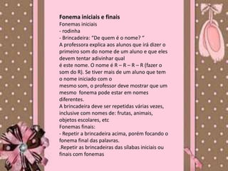 Fonema iniciais e finais
Fonemas iniciais
- rodinha
- Brincadeira: “De quem é o nome? “
A professora explica aos alunos que irá dizer o
primeiro som do nome de um aluno e que eles
devem tentar adivinhar qual
é este nome. O nome é R – R – R – R (fazer o
som do R). Se tiver mais de um aluno que tem
o nome iniciado com o
mesmo som, o professor deve mostrar que um
mesmo fonema pode estar em nomes
diferentes.
A brincadeira deve ser repetidas várias vezes,
inclusive com nomes de: frutas, animais,
objetos escolares, etc
Fonemas finais:
- Repetir a brincadeira acima, porém focando o
fonema final das palavras.
.Repetir as brincadeiras das sílabas iniciais ou
finais com fonemas
 