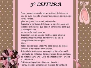 3º LEITURA
Criar, junto com os alunos, o cantinho de leitura na
sala de aula, fazendo uma campanha para aquisição de
livros, revista,
gibis, etc junto `a comunidade escolar.
Organizar o cantinho de leitura, se possível, com um
tapete e almofadas( que podem ser usados) para que
o aluno possa se
sentir confortável para ler.
Organizar, com os alunos, horários para leitura e
empréstimos dos livros da biblioteca da sala e
divulgação de livros e gibis
lidos.
Todos os dias fazer a rodinha para leitura de textos
diversos e de interesse dos alunos.
Solenidade festiva para a entrega do livro Cantalelê:
- contação de histórias; Características de um contador
de histórias (1ª à 9ª) – Guia do alfabetizador – 2º ano
– 1º bimestre -
Práticas pedagógicas – Hora da História...
- sarau musical, utilizando as músicas do Cantalelê
 