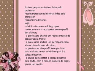 Ilustrar pequenos textos, lidos pelo
professor;
recontar pequenas histórias lidas pelo
professor
responder adivinhas
jogo:
- dividir a turma em dois grupos;
- colocar em um saco textos com o perfil
dos alunos;
- a professora chama um representante de
cada grupo à frente;
- a professora sorteia um perfil para cada
aluno, dizendo que são dicas;
- a professora lê o perfil item por item
para o aluno tentar adivinhar qual é o
colega descrito;
- o aluno que acertar o colega descrito
pela texto, com o menor número de digas,
ganha um ponto.
 