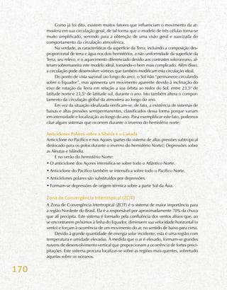 170
Como já foi dito, existem muitos fatores que influenciam o movimento da at-
mosfera em sua circulação geral, de tal forma que o modelo de três células torna-se
muito simplificado, servindo para a obtenção de uma visão geral e suavizada do
comportamento da circulação atmosférica.
Na verdade, as características da superfície da Terra, incluindo a composição des-
proporcional de terra e água nos dois hemisférios, a não uniformidade da superfície da
Terra, seu relevo, e o aquecimento diferenciado devido aos contrastes solo/oceano, al-
teram sobremaneira este modelo ideal, tornando-o bem mais complicado. Além disso,
a circulação pode desenvolver vórtices que também modificam esta circulação ideal.
Do ponto de vista sazonal (ao longo do ano), o Sol não “permanece circulando
sobre o Equador”, mas apresenta um movimento aparente devido à inclinação do
eixo de rotação da Terra em relação a sua órbita ao redor do Sol, entre 23,5o
de
latitude norte e 23,5o
de latitude sul, durante o ano. Isto também altera o compor-
tamento da circulação global da atmosfera ao longo do ano.
Em vez da situação idealizada verificam-se, de fato, a existência de sistemas de
baixas e altas pressões semipermanentes, classificados dessa forma porque variam
em intensidade e localização ao longo do ano. Para exemplificar este fato, podemos
citar alguns sistemas que ocorrem durante o inverno do hemisfério norte:
Anticiclones Polares sobre a Sibéria e o Canadá
Anticiclone no Pacífico e nos Açores (partes do sistema de altas pressões subtropical
deslocado para os polos durante o inverno do hemisfério Norte); Depressões sobre
as Aleutas e Islândia.
E no verão do hemisfério Norte:
•	O anticiclone dos Açores intensifica-se sobre todo o Atlântico Norte.
•	Anticiclone do Pacifico também se intensifica sobre todo o Pacífico Norte.
•	Anticiclones polares são substituídos por depressões.
•	Formam-se depressões de origem térmica sobre a parte Sul da Ásia.
Zona de Convergência Intertropical (ZCIT)
A Zona de Convergência Intertropical (ZCIT) é o sistema de maior importância para
a região Nordeste do Brasil. Ela é a responsável por aproximadamente 70% da chuva
que ali precipita. Este sistema é formado pela confluência dos ventos alísios que, ao
se encontrarem próximos à linha do Equador, diminuem sua velocidade horizontal (o
vento) e forçam à ocorrência de um movimento do ar, no sentido de baixo para cima.
Devido à grande quantidade de energia solar incidente, esta é uma região com
temperatura e umidade elevadas. À medida que o ar é elevado, formam-se grandes
nuvens de desenvolvimento vertical que proporcionam a ocorrência de fortes preci-
pitações. Este sistema procura localizar-se sobre as regiões mais quentes, sobretudo
aquelas sobre os oceanos.
 
