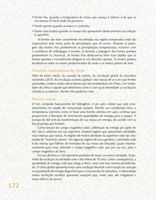 172
•	Frente fria, quando a temperatura da massa que avança é inferior à da que se
encontrava no local onde ela penetrou.
•	Frente quente quando acontece o contrário.
•	Frente estacionária quando as massas não apresentam deslocamentos em relação
à superfície.
As frentes são mais comumente encontradas nas regiões temperadas onde são
responsáveis pela maior parte da precipitação que ali ocorre. Durante as passa-
gens das frentes frias predominam as precipitações tempestuosas, inclusive com
a ocorrência de relâmpagos e trovões. Já durante a passagem das frentes quentes
predominam os chuviscos. As frentes frias deslocam-se bem mais rápidas que as
frentes quentes e normalmente dirigem-se em direções opostas. As frentes polares
localizam-se entre os ventos predominantes de oeste e os ventos polares de leste.
Sistemas moduladores do clima
Além do efeito estufa, da camada de ozônio, da circulação global da atmosfera
incluindo a ZCIT, da circulação oceânica global e das massas de ar com suas frentes
associadas, existem ainda outros fatores que são moduladores do Clima. Um modu-
lador do clima é aquele que determina como e com qual intensidade as oscilações
climáticas acontecem. Dentre eles podemos citar:
Manchas solares
O Sol, composto basicamente de hidrogênio, é um astro celeste que está cons-
tantemente em estado de consumação própria. Devido sua constituição física e
temperatura, funciona como se fosse uma bomba atômica em ação contínua que
proporciona a liberação de fenomenais quantidades de energia para o espaço. A
energia do Sol vem da transformação de sua massa em energia, de acordo com as
leis propostas por Einstein.
Como função do campo magnético solar, a liberação da energia por parte do
Sol, não é uniforme em sua superfície. Existem regiões que apresentam atividades
mais intensas que outras. As regiões de menor atividade na superfície solar são cha-
madas de “manchas solares”. Em algumas regiões de sua superfície, a atividade solar
é tão intensa que bilhões de toneladas de sua massa são lançadas, quase instanta-
neamente para cima, afetando o campo magnético solar, que por sua vez, afeta o
campo magnético da Terra.
Em sua dinâmica o Sol apresenta períodos de maior ou menor atividade. O pe-
ríodo de oscilação na atividade solar é da ordem de 10 anos, como consequência, a
quantidade de energia solar que chega a Terra, varia com essa mesma periodicida-
de. O clima global apresenta então uma oscilação decenal como função da variação
na quantidade de energia disponível para o movimento da atmosfera. A intensidade
nestas oscilações também apresenta variações que, neste caso, são irregulares e
muito difíceis de prever.
 