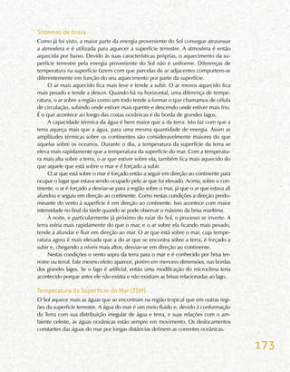 173
Sistemas de brasa
Como já foi visto, a maior parte da energia proveniente do Sol consegue atravessar
a atmosfera e é utilizada para aquecer a superfície terrestre. A atmosfera é então
aquecida por baixo. Devido às suas características próprias, o aquecimento da su-
perfície terrestre pela energia proveniente do Sol não é uniforme. Diferenças de
temperatura na superfície fazem com que parcelas de ar adjacentes comportem-se
diferentemente em função do seu aquecimento por parte da superfície.
O ar mais aquecido fica mais leve e tende a subir. O ar menos aquecido fica
mais pesado e tende a descer. Quando há na horizontal, uma diferença de tempe-
ratura, o ar sobre a região como um todo tende a formar o que chamamos de célula
de circulação, subindo onde estiver mais quente e descendo onde estiver mais frio.
É o que acontece ao longo das costas oceânicas e da borda de grandes lagos.
A capacidade térmica da água é bem maior que a da terra. Isto faz com que a
terra aqueça mais que a água, para uma mesma quantidade de energia. Assim as
amplitudes térmicas sobre os continentes são consideravelmente maiores do que
aquelas sobre os oceanos. Durante o dia, a temperatura da superfície da terra se
eleva mais rapidamente que a temperatura da superfície do mar. Com a temperatu-
ra mais alta sobre a terra, o ar que estiver sobre ela, também fica mais aquecido do
que aquele que está sobre o mar e é forçado a subir.
O ar que está sobre o mar é forçado então a seguir em direção ao continente para
ocupar o lugar que estava sendo ocupado pelo ar que foi elevado. Acima, sobre o con-
tinente, o ar é forçado a desviar-se para a região sobre o mar, já que o ar que estava ali
afundou e seguiu em direção ao continente. Como nestas condições a direção predo-
minante do vento à superfície é em direção ao continente. Isso acontece com maior
intensidade no final da tarde quando se pode observar o máximo da brisa marítima.
À noite, e particularmente já próximo do raiar do Sol, o processo se inverte. A
terra esfria mais rapidamente do que o mar, e o ar sobre ela ficando mais pesado,
tende a afundar e fluir em direção ao mar. O ar que está sobre o mar, cuja tempe-
ratura agora é mais elevada que a do ar que se encontra sobre a terra, é forçado a
subir e, chegando a níveis mais altos, desviar-se em direção ao continente.
Nestas condições o vento sopra da terra para o mar e é conhecido por brisa ter-
restre ou terral. Este mesmo efeito aparece, porém em menores dimensões, nas bordas
dos grandes lagos. Se o lago é artificial, então uma modificação do microclima teria
acontecido porque antes ele não existia e não existiam as brisas relacionadas ao lago.
Temperatura da Superfície do Mar (TSM)
O Sol aquece mais as águas que se encontram na região tropical que em outras regi-
ões da superfície terrestre. A água do mar é um meio fluido e, devido à conformação
da Terra com sua distribuição irregular de água e terra, e suas relações com o am-
biente celeste, as águas oceânicas estão sempre em movimento. Os deslocamentos
constantes das águas do mar por longas distâncias definem as correntes oceânicas.
 