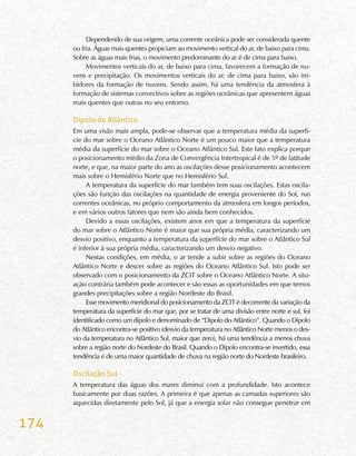 174
Dependendo de sua origem, uma corrente oceânica pode ser considerada quente
ou fria. Águas mais quentes propiciam ao movimento vertical do ar, de baixo para cima.
Sobre as águas mais frias, o movimento predominante do ar é de cima para baixo.
Movimentos verticais do ar, de baixo para cima, favorecem a formação de nu-
vens e precipitação. Os movimentos verticais do ar, de cima para baixo, são ini-
bidores da formação de nuvens. Sendo assim, há uma tendência da atmosfera à
formação de sistemas convectivos sobre as regiões oceânicas que apresentem águas
mais quentes que outras no seu entorno.
Dipolo do Atlântico
Em uma visão mais ampla, pode-se observar que a temperatura média da superfí-
cie do mar sobre o Oceano Atlântico Norte é um pouco maior que a temperatura
média da superfície do mar sobre o Oceano Atlântico Sul. Este fato explica porque
o posicionamento médio da Zona de Convergência Intertropical é de 5º de latitude
norte, e que, na maior parte do ano as oscilações desse posicionamento acontecem
mais sobre o Hemisfério Norte que no Hemisfério Sul.
A temperatura da superfície do mar também tem suas oscilações. Estas oscila-
ções são função das oscilações na quantidade de energia proveniente do Sol, nas
correntes oceânicas, no próprio comportamento da atmosfera em longos períodos,
e em vários outros fatores que nem são ainda bem conhecidos.
Devido a essas oscilações, existem anos em que a temperatura da superfície
do mar sobre o Atlântico Norte é maior que sua própria média, caracterizando um
desvio positivo, enquanto a temperatura da superfície do mar sobre o Atlântico Sul
é inferior à sua própria média, caracterizando um desvio negativo.
Nestas condições, em média, o ar tende a subir sobre as regiões do Oceano
Atlântico Norte e descer sobre as regiões do Oceano Atlântico Sul. Isto pode ser
observado com o posicionamento da ZCIT sobre o Oceano Atlântico Norte. A situ-
ação contrária também pode acontecer e são essas as oportunidades em que temos
grandes precipitações sobre a região Nordeste do Brasil.
Esse movimento meridional do posicionamento da ZCIT é decorrente da variação da
temperatura da superfície do mar que, por se tratar de uma divisão entre norte e sul, foi
identificado como um dipolo e denominado de “Dipolo do Atlântico”. Quando o Dipolo
do Atlântico encontra-se positivo (desvio da temperatura no Atlântico Norte menos o des-
vio da temperatura no Atlântico Sul, maior que zero), há uma tendência a menos chuva
sobre a região norte do Nordeste do Brasil. Quando o Dipolo encontra-se invertido, essa
tendência é de uma maior quantidade de chuva na região norte do Nordeste brasileiro.
Oscilação Sul
A temperatura das águas dos mares diminui com a profundidade. Isto acontece
basicamente por duas razões. A primeira é que apenas as camadas superiores são
aquecidas diretamente pelo Sol, já que a energia solar não consegue penetrar em
 