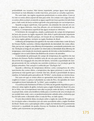 175
profundidade nos oceanos. Não menos importante, porque águas mais quentes
encontram-se mais dilatadas e sendo mais leves, procuram as camadas superiores.
Por outro lado, nas regiões equatoriais predominam os ventos alísios. Como já
foi visto os ventos alísios sopram de leste para oeste. Em contato com a água do mar,
os ventos alísios acabam arrastando as águas superficiais (mais quentes) do lado leste
para o lado oeste da bacia oceânica gerando uma polarização em sua temperatura.
Quando as águas superficiais, mais quentes, são afastadas da costa de um con-
tinente, as águas inferiores, mais frias afloram, em um fenômeno chamado de res-
surgência, e a temperatura superficial das águas mostram-se inferiores.
O fenômeno de ressurgência, amplia a polarização do campo de temperatura
da bacia do oceano na região equatorial. Este efeito é particularmente importante
na bacia do Oceano Pacífico porque, em função de sua intensidade, afeta o clima
em várias regiões globais, inclusive na região Nordeste do Brasil.
A diferença de temperatura da superfície do mar entre os lados leste e oeste da bacia
do Oceano Pacífico aumenta e diminui dependendo da intensidade dos ventos alísios.
Estes, por sua vez, reagem a essa diferença de temperatura, aumentando juntamente com
ela. Oscilações ao longo do ano podem ser observadas na intensidade dessa diferença de
temperatura, como função do movimento aparente do Sol entre os dois hemisférios e sua
conjugação com os outros fatores das dinâmicas do oceano e da atmosfera.
A intensidade da polarização do campo de temperatura da superfície do mar
da bacia do Oceano Pacífico também varia de um ano para outro. Esta variação é
decorrente da conjugação de uma série de fatores, incluindo a quantidade de ener-
gia proveniente do Sol, oscilações nas correntes oceânicas e na circulação geral da
própria atmosfera. Esta variação é conhecida por “Oscilação Sul”.
Quando a diferença de temperatura diminui, como consequência do enfra-
quecimento dos ventos alísios, a temperatura das águas próximas à costa do Peru
apresenta-se mais quente que o normal. Este fato, devido à proximidade da época
natalina, foi batizado pelos pescadores de “El Niño”, numa alusão ao menino Jesus.
Nos anos em que os ventos alísios se apresentam mais fortes, o efeito da res-
surgência é maior e a pesca é abundante na costa do Peru. Os episódios de maior
ressurgência foram batizados de “La Niña”, para completar o ciclo.
A ocorrência dos fenômenos El Niño e La Niña são de grande importância para o
clima em várias regiões do globo, inclusive para a região Nordeste do Brasil. Em anos
de La Niña, com as temperaturas mais altas na porção oeste da bacia, e mais baixas
na porção leste, existe uma tendência média para a ocorrência de uma circulação em
seu sentido leste-oeste, com o ar predominantemente subindo sobre a Indonésia que
fica do lado oeste, e descendo sobre a costa do Peru, no lado oposto.
O ramo descendente desta circulação sobre a região da costa do Peru gera ou-
tra circulação sobre a Amazônia com um ramo ascendente sobre a região Nordeste
do Brasil. Nestes anos a precipitação sobre a região da Indonésia é frequentemente
torrencial e a qualidade da quadra chuvosa no Nordeste do Brasil é considerada
melhor, pelo incremento nas precipitações.
 