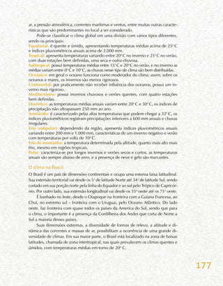 177
ar, a pressão atmosférica, correntes marítimas e ventos, entre muitas outras caracte-
rísticas que são predominantes no local a ser considerado.
Pode-se classificar o clima global em uma divisão com vários tipos diferentes,
sendo os principais:
Equatorial: é quente e úmido, apresentando temperaturas médias acima de 25o
C
e índices pluviométricos anuais acima de 2.000 mm.
Tropical: apresenta temperaturas variando entre 20o
C no inverno e 25o
C no verão,
com duas estações bem definidas, uma seca e outra chuvosa.
Subtropical: possui temperaturas médias entre 15o
C e 20o
C no verão, e no inverno as
médias variam entre 0o
C e 10o
C, as chuvas nesse tipo de clima são bem distribuídas.
Oceânico: em geral o oceano funciona como moderador do clima; assim, sobre os
oceanos e mares, os invernos são menos rigorosos.
Continental: por praticamente não receber influência dos oceanos, possui um in-
verno mais rigoroso.
Mediterrâneo: possui invernos chuvosos e verões quentes, com quatro estações
bem definidas.
Desértico: as temperaturas médias anuais variam entre 20o
C e 30o
C, os índices de
precipitação não ultrapassam 250 mm ao ano.
Semiárido: é caracterizado pelas altas temperaturas que podem chegar a 32o
C, os
índices pluviométricos registram precipitações inferiores a 600 mm anuais e chuvas
irregulares.
Frio (subpolar): dependendo da região, apresenta índices pluviométricos anuais
variando entre 200 mm e 1.000 mm, características de um inverno negativo e verão
com temperaturas por volta de 10o
C.
Frio de montanha: a temperatura determinada pela altitude, quanto mais alto mais
frio, mesmo em regiões tropicais.
Polar: caracteriza-se por longos invernos e verões secos e curtos, as temperaturas
anuais são sempre abaixo de zero, e a presença de neve e gelo são marcantes.
O clima no Brasil
O Brasil é um país de dimensões continentais e ocupa uma extensa faixa latitudinal.
Sua extensão territorial vai desde os 5o
de latitude Norte até 34o
de latitude Sul, sendo
cortado em sua porção norte pela linha do Equador e ao sul pelo Trópico de Capricór-
nio. Por outro lado, sua extensão longitudinal vai desde os 35o
oeste até os 75o
oeste.
É banhado no leste, desde o Oiapoque na fronteira com a Guiana Francesa, ao
Chuí, no extremo sul – fronteira com o Uruguai, pelo Oceano Atlântico. Do lado
oeste, faz fronteira com quase todos os países da America do Sul, sendo que para
o clima, o importante é a presença da Cordilheira dos Andes que corta de Norte a
Sul a maioria desses países.
Suas dimensões extremas, a diversidade de formas de relevo, a altitude e di-
nâmica das correntes e massas de ar, possibilitam a ocorrência de uma grande di-
versidade de climas. Em sua maior parte, o Brasil está localizado na zona de baixas
latitudes, chamada de zona intertropical, nas quais prevalecem os climas quentes e
úmidos, com temperaturas médias em torno de 20o
C.
 