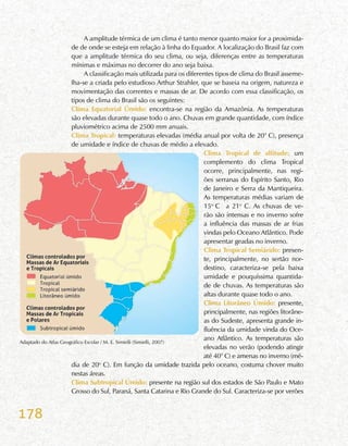 178
A amplitude térmica de um clima é tanto menor quanto maior for a proximida-
de de onde se esteja em relação à linha do Equador. A localização do Brasil faz com
que a amplitude térmica do seu clima, ou seja, diferenças entre as temperaturas
mínimas e máximas no decorrer do ano seja baixa.
A classificação mais utilizada para os diferentes tipos de clima do Brasil asseme-
lha-se a criada pelo estudioso Arthur Strahler, que se baseia na origem, natureza e
movimentação das correntes e massas de ar. De acordo com essa classificação, os
tipos de clima do Brasil são os seguintes:
Clima Equatorial Úmido: encontra-se na região da Amazônia. As temperaturas
são elevadas durante quase todo o ano. Chuvas em grande quantidade, com índice
pluviométrico acima de 2500 mm anuais.
Clima Tropical: temperaturas elevadas (média anual por volta de 20° C), presença
de umidade e índice de chuvas de médio a elevado.
Clima Tropical de altitude: um
complemento do clima Tropical
ocorre, principalmente, nas regi-
ões serranas do Espírito Santo, Rio
de Janeiro e Serra da Mantiqueira.
As temperaturas médias variam de
15o
C a 21o
C. As chuvas de ve-
rão são intensas e no inverno sofre
a influência das massas de ar frias
vindas pelo Oceano Atlântico. Pode
apresentar geadas no inverno.
Clima Tropical Semiárido: presen-
te, principalmente, no sertão nor-
destino, caracteriza-se pela baixa
umidade e pouquíssima quantida-
de de chuvas. As temperaturas são
altas durante quase todo o ano.
Clima Litorâneo Úmido: presente,
principalmente, nas regiões litorâne-
as do Sudeste, apresenta grande in-
fluência da umidade vinda do Oce-
ano Atlântico. As temperaturas são
elevadas no verão (podendo atingir
até 40° C) e amenas no inverno (mé-
dia de 20o
C). Em função da umidade trazida pelo oceano, costuma chover muito
nestas áreas.
Clima Subtropical Úmido: presente na região sul dos estados de São Paulo e Mato
Grosso do Sul, Paraná, Santa Catarina e Rio Grande do Sul. Caracteriza-se por verões
Adaptado do Atlas Geográfico Escolar / M. E. Simielli (Simielli, 2007)
 