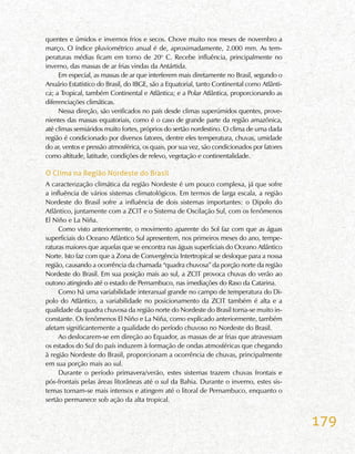179
quentes e úmidos e invernos frios e secos. Chove muito nos meses de novembro a
março. O índice pluviométrico anual é de, aproximadamente, 2.000 mm. As tem-
peraturas médias ficam em torno de 20o
C. Recebe influência, principalmente no
inverno, das massas de ar frias vindas da Antártida.
Em especial, as massas de ar que interferem mais diretamente no Brasil, segundo o
Anuário Estatístico do Brasil, do IBGE, são a Equatorial, tanto Continental como Atlânti-
ca; a Tropical, também Continental e Atlântica; e a Polar Atlântica, proporcionando as
diferenciações climáticas.
Nessa direção, são verificados no país desde climas superúmidos quentes, prove-
nientes das massas equatoriais, como é o caso de grande parte da região amazônica,
até climas semiáridos muito fortes, próprios do sertão nordestino. O clima de uma dada
região é condicionado por diversos fatores, dentre eles temperatura, chuvas, umidade
do ar, ventos e pressão atmosférica, os quais, por sua vez, são condicionados por fatores
como altitude, latitude, condições de relevo, vegetação e continentalidade.
O Clima na Região Nordeste do Brasil
A caracterização climática da região Nordeste é um pouco complexa, já que sofre
a influência de vários sistemas climatológicos. Em termos de larga escala, a região
Nordeste do Brasil sofre a influência de dois sistemas importantes: o Dipolo do
Atlântico, juntamente com a ZCIT e o Sistema de Oscilação Sul, com os fenômenos
El Niño e La Niña.
Como visto anteriormente, o movimento aparente do Sol faz com que as águas
superficiais do Oceano Atlântico Sul apresentem, nos primeiros meses do ano, tempe-
raturas maiores que aquelas que se encontra nas águas superficiais do Oceano Atlântico
Norte. Isto faz com que a Zona de Convergência Intertropical se desloque para a nossa
região, causando a ocorrência da chamada “quadra chuvosa” da porção norte da região
Nordeste do Brasil. Em sua posição mais ao sul, a ZCIT provoca chuvas do verão ao
outono atingindo até o estado de Pernambuco, nas imediações do Raso da Catarina.
Como há uma variabilidade interanual grande no campo de temperatura do Di-
polo do Atlântico, a variabilidade no posicionamento da ZCIT também é alta e a
qualidade da quadra chuvosa da região norte do Nordeste do Brasil torna-se muito in-
constante. Os fenômenos El Niño e La Niña, como explicado anteriormente, também
afetam significantemente a qualidade do período chuvoso no Nordeste do Brasil.
Ao deslocarem-se em direção ao Equador, as massas de ar frias que atravessam
os estados do Sul do país induzem à formação de ondas atmosféricas que chegando
à região Nordeste do Brasil, proporcionam a ocorrência de chuvas, principalmente
em sua porção mais ao sul.
Durante o período primavera/verão, estes sistemas trazem chuvas frontais e
pós-frontais pelas áreas litorâneas até o sul da Bahia. Durante o inverno, estes sis-
temas tornam-se mais intensos e atingem até o litoral de Pernambuco, enquanto o
sertão permanece sob ação da alta tropical.
 